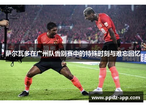 萨尔瓦多在广州队告别赛中的特殊时刻与难忘回忆