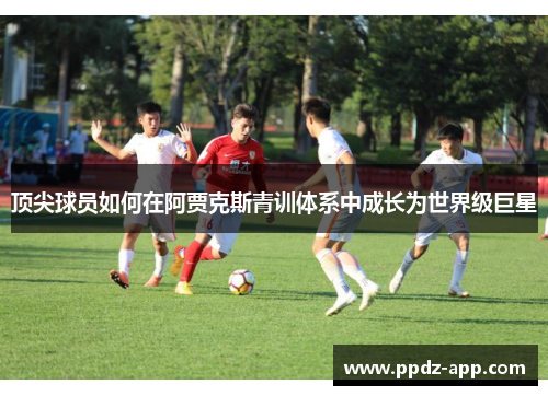 顶尖球员如何在阿贾克斯青训体系中成长为世界级巨星