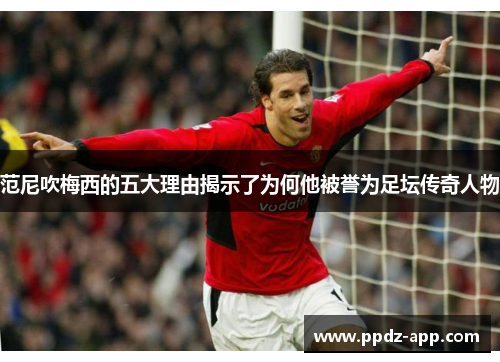 范尼吹梅西的五大理由揭示了为何他被誉为足坛传奇人物